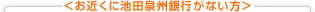 <お近くに池田泉州銀行(旧池田銀行店舗)がない方>