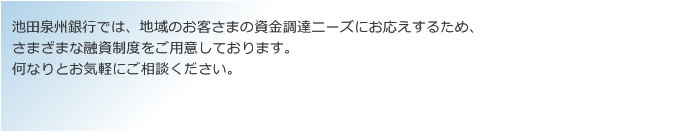 池田泉州銀行では、地域のお客さまの資金調達ニーズにお応えするため、さまざまな融資制度をご用意しております。何なりとお気軽にご相談ください。