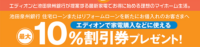 エディオンと池田泉州銀行が提案する最新家電でお得に始める理想のマイホーム生活。 池田泉州銀行 住宅ローンまたはリフォームローンを新たにお借入れのお客さまへエディオンで家電購入などに使える最大10%割引券プレゼント!
