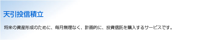 天引投信積立 将来の資産形成のために、毎月無理なく、計画的に、投資信託を購入するサービスです。
