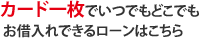 カード一枚でいつでもどこでもお借入れできるローンはこちら