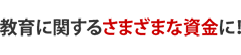 教育に関するさまざまな資金に!
