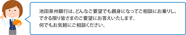 池田泉州銀行は、どんなご要望でも親身になってご相談にお乗りし、できる限り皆さまのご要望にお答えいたします。何でもお気軽にご相談ください。