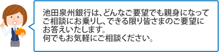 池田泉州銀行は、どんなご要望でも親身になってご相談にお乗りし、できる限り皆さまのご要望にお答えいたします。何でもお気軽にご相談ください。