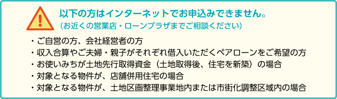 以下の方はインターネットでお申込みできません(お近くの営業店・ローンプラザまでご相談ください)・ご自営の方、会社経営者の方・収入合算やご夫婦・親子がそれぞれ借入いただくペアローンをご希望の方・お使いみちが土地先行取得資金(土地取得後、住宅を新築)の場合・対象となる物件が、店舗併用住宅の場合・対象となる物件が、土地区画整理事業地内または市街化調整区域内の場合