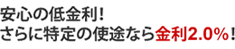 メリット1 安心の低金利! さらに特定の使途なら金利2.0%!