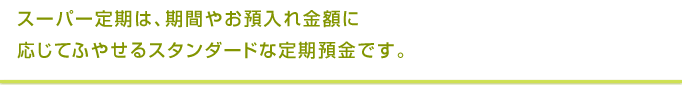 スーパー定期は、期間やお預入れ金額に応じてふやせるスタンダードな定期預金です。