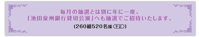 毎月の抽選で年間500組1,000名さまを宝塚歌劇にご招待。毎月の抽選とは別に年に一度、「池田泉州銀行貸切公演」へも抽選でご招待いたします。