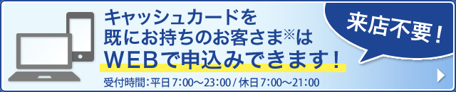 キャッシュカードを既にお持ちのお客さまはWEBでお申込みできます!