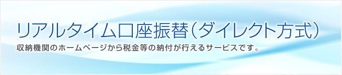 リアルタイム口座振替(ダイレクト方式)収納機関のホームページから税金等の納付が行えるサービスです。