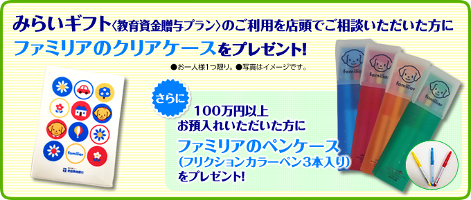 「みらいギフト」のご利用を店頭でご相談いただいた方にファミリアのクリアケースをプレゼント! さらに、100万円以上お預入れいただいた方にファミリアのペンケース(フリクションカラーペン3本入り)をプレゼント!