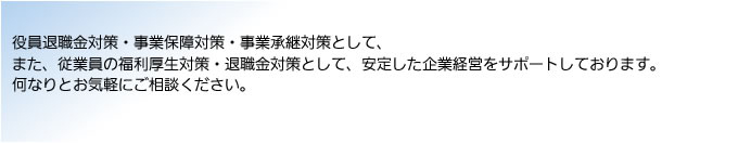 役員退職金対策・事業保障対策・事業承継対策として、また、従業員の福利厚生対策・退職金対策として、安定した企業経営をサポートしております。何なりとお気軽にご相談ください。