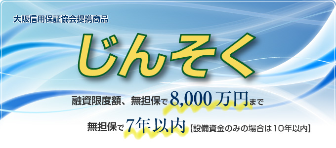 大阪信用保証協会提携商品 じんそく 融資限度額、無担保で8,000万円まで 無担保で7年以内(設備資金のみの場合は10年以内)