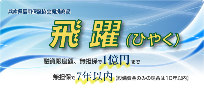兵庫県信用保証協会提携商品 飛躍 融資限度額、無担保で1億円まで 無担保で7年以内(設備資金のみの場合は10年以内)