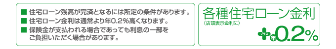 ■住宅ローン残高が完済となるには所定の条件があります。 ■住宅ローン金利は通常より年0.2%高くなります。 ■保険金が支払われる場合であっても利息の一部をご負担いただく場合があります。 各種住宅ローン金利(店頭表示金利に)プラス年0.2%