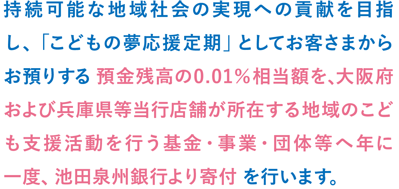 持続可能な地域社会の実現への貢献を目指し、「こどもの夢応援定期」としてお客さまからお預けする預金残高の0.01%相当額を大阪府および兵庫県等当行店舗が所在する地域のこども支援活動を行う基金・事業・団体等へ年に一度、池田泉州銀行より寄付を行います。