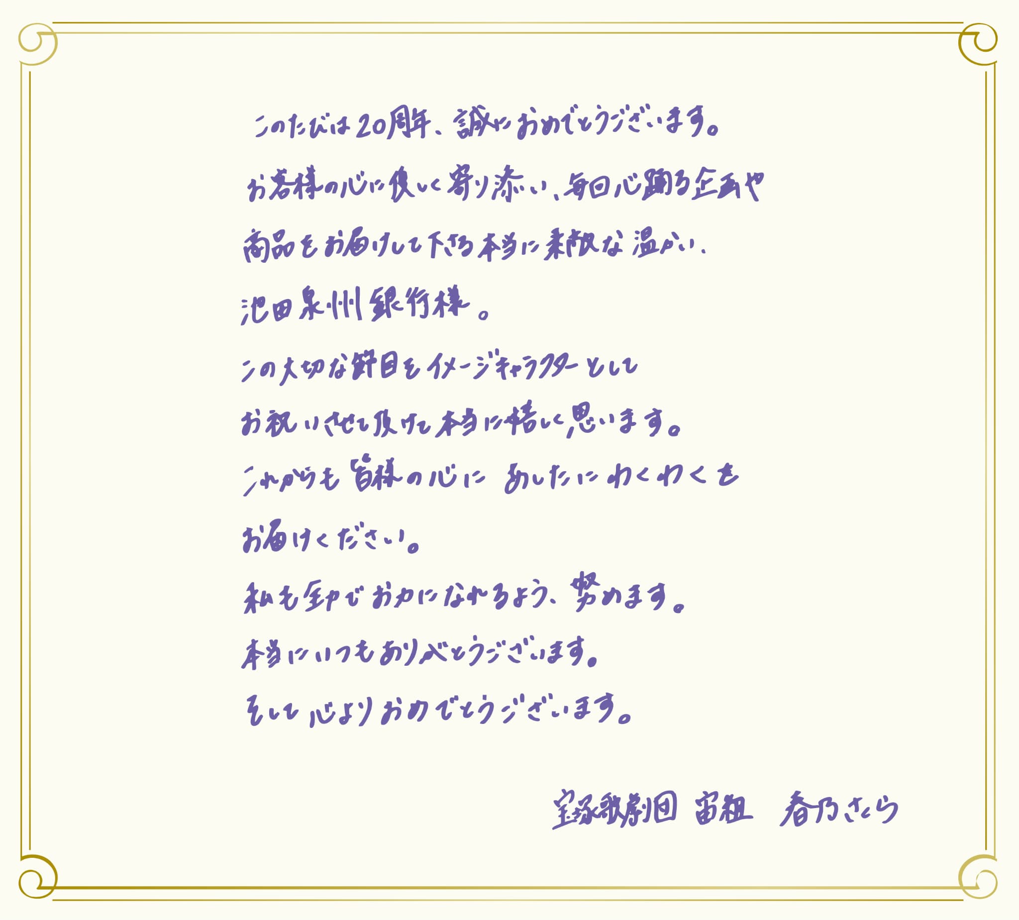 池田泉州銀行様 この度は、「すみれの花定期預金」の発売20周年、誠におめでとうございます。私自身も、日々の忙しさの中、ほっとひと息つけるような、心に寄り添う定期預金として、「すみれの花定期預金」を楽しみにしている一人です。これからも、皆さまの大切な貯蓄を支える、より一層身近な存在として、ますますご信頼いただける取り組みとなりますよう、心よりお祈り申し上げます。すみれの花のように、皆さまの暮らしに寄り添い、彩りを添える存在であり続けられますよう、応援しております。宝塚歌劇団 宙組 春乃さくら