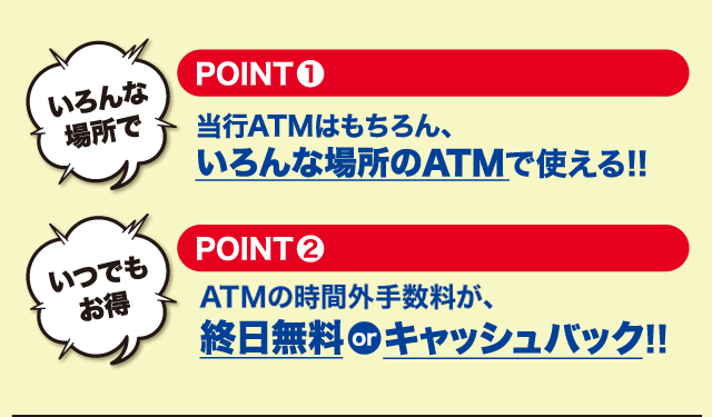 POINT1 当行ATMはもちろん、いろんな場所のATMで使える！！　POINT2 ATMのお引出し手数料が、終日無料 or キャッシュバック！！