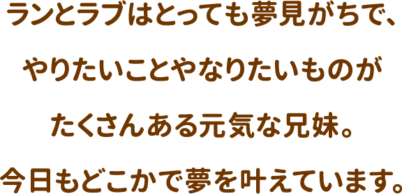 ランとラブはとっても夢見がちで、やりたいことやなりたいものがたくさんある元気な兄妹。今日もどこかで夢を叶えています。