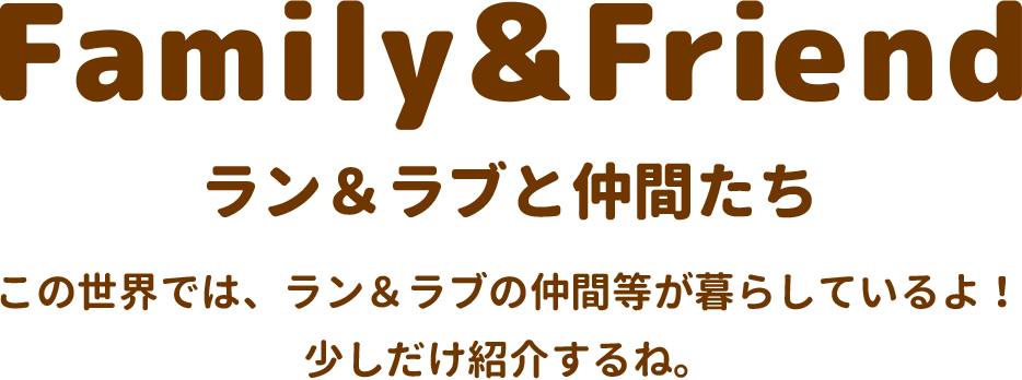 Family&Friend ラン＆ラブと仲間たち この世界では、ラン＆ラブの仲間等が暮らしているよ！少しだけ紹介するね。